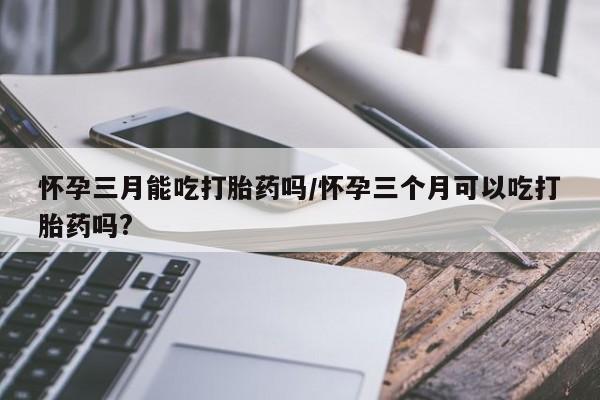 哪里有堕胎药微信怀孕三月能吃打胎药吗/怀孕三个月可以吃打胎药吗?