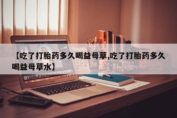 哪里有堕胎药微信【吃了打胎药多久喝益母草,吃了打胎药多久喝益母草水】