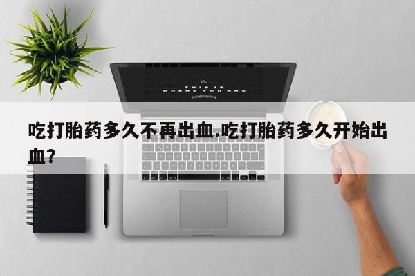 哪里有堕胎药微信吃打胎药多久不再出血.吃打胎药多久开始出血？