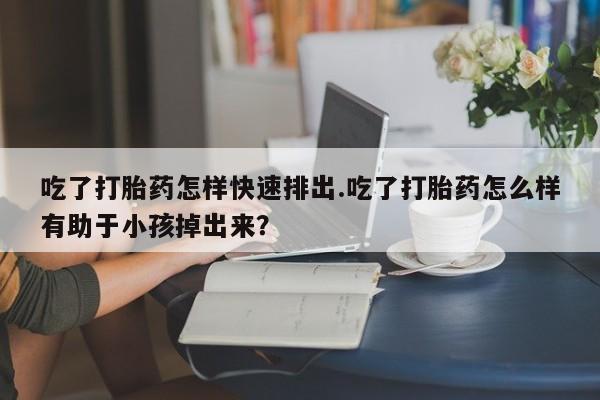 哪里有堕胎药微信吃了打胎药怎样快速排出.吃了打胎药怎么样有助于小孩掉出来？