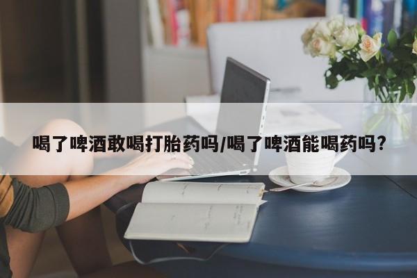 哪里有堕胎药微信喝了啤酒敢喝打胎药吗/喝了啤酒能喝药吗?