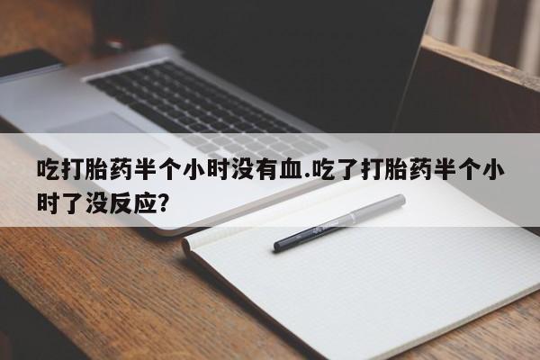 哪里有堕胎药微信吃打胎药半个小时没有血.吃了打胎药半个小时了没反应？