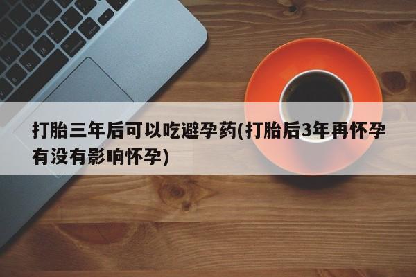 哪里有堕胎药微信打胎三年后可以吃避孕药(打胎后3年再怀孕有没有影响怀孕)