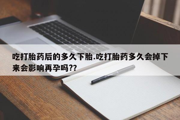 哪里有堕胎药微信吃打胎药后的多久下胎.吃打胎药多久会掉下来会影响再孕吗?？