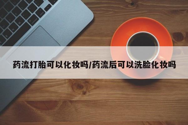 哪里有堕胎药微信药流打胎可以化妆吗/药流后可以洗脸化妆吗