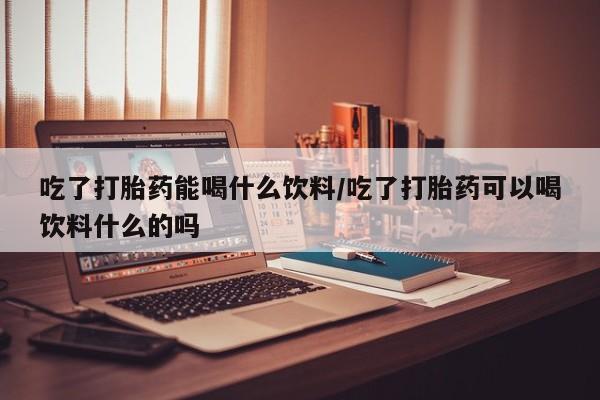 哪里有堕胎药微信吃了打胎药能喝什么饮料/吃了打胎药可以喝饮料什么的吗