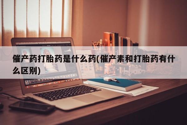 哪里有堕胎药微信催产药打胎药是什么药(催产素和打胎药有什么区别)
