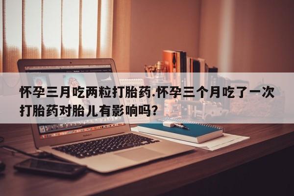 哪里有堕胎药微信怀孕三月吃两粒打胎药.怀孕三个月吃了一次打胎药对胎儿有影响吗？