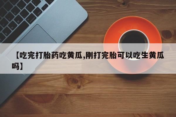 哪里有堕胎药微信【吃完打胎药吃黄瓜,刚打完胎可以吃生黄瓜吗】