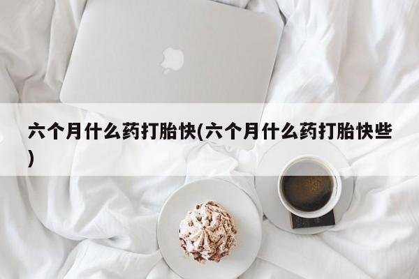 哪里有堕胎药微信六个月什么药打胎快(六个月什么药打胎快些)