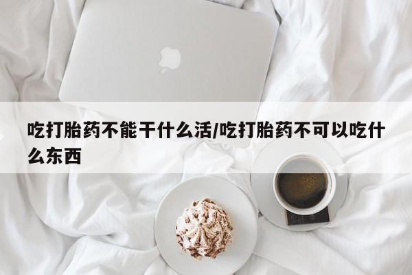哪里有堕胎药微信吃打胎药不能干什么活/吃打胎药不可以吃什么东西