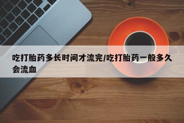 哪里有堕胎药微信吃打胎药多长时间才流完/吃打胎药一般多久会流血