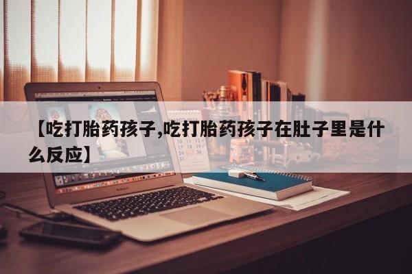 哪里有堕胎药微信【吃打胎药孩子,吃打胎药孩子在肚子里是什么反应】
