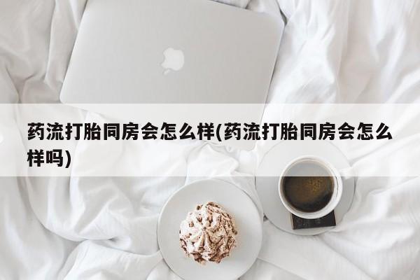 哪里有堕胎药微信药流打胎同房会怎么样(药流打胎同房会怎么样吗)