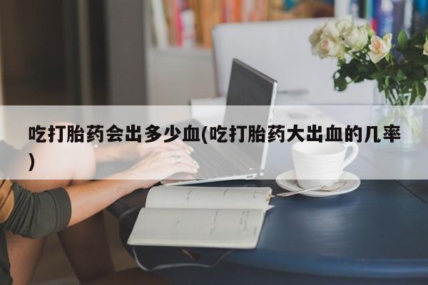 哪里有堕胎药微信吃打胎药会出多少血(吃打胎药大出血的几率)