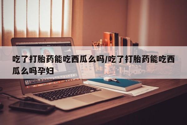 哪里有堕胎药微信吃了打胎药能吃西瓜么吗/吃了打胎药能吃西瓜么吗孕妇