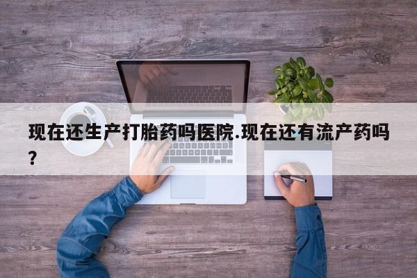哪里有堕胎药微信现在还生产打胎药吗医院.现在还有流产药吗？