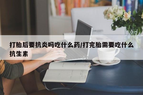 哪里有堕胎药微信打胎后要抗炎吗吃什么药/打完胎需要吃什么抗生素