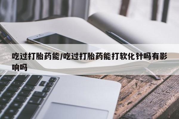 哪里有堕胎药微信吃过打胎药能/吃过打胎药能打软化针吗有影响吗