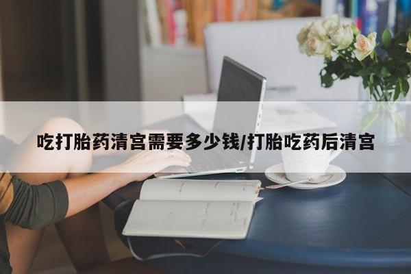 哪里有堕胎药微信吃打胎药清宫需要多少钱/打胎吃药后清宫