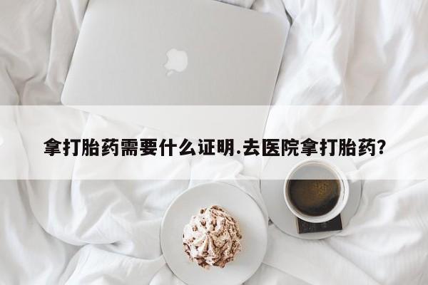 哪里有堕胎药微信拿打胎药需要什么证明.去医院拿打胎药？