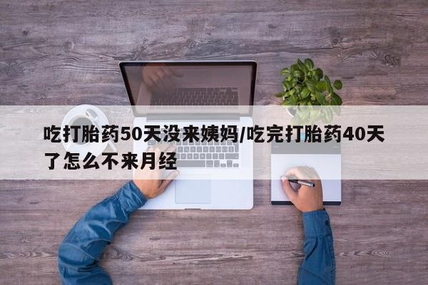 哪里有堕胎药微信吃打胎药50天没来姨妈/吃完打胎药40天了怎么不来月经