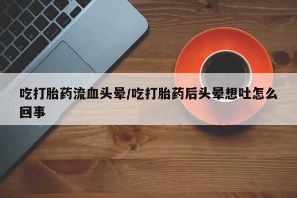 哪里有堕胎药微信吃打胎药流血头晕/吃打胎药后头晕想吐怎么回事