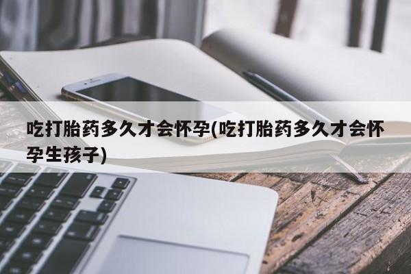 哪里有堕胎药微信吃打胎药多久才会怀孕(吃打胎药多久才会怀孕生孩子)