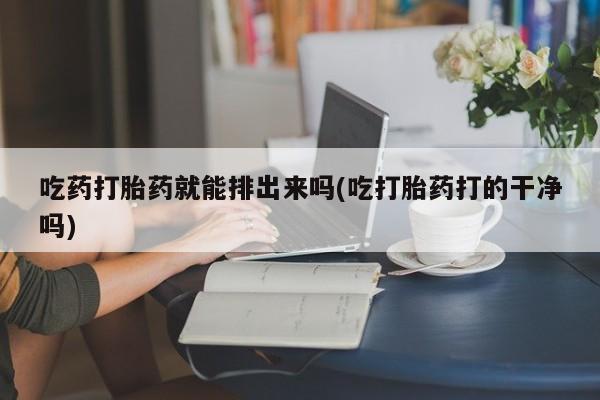 哪里有堕胎药微信吃药打胎药就能排出来吗(吃打胎药打的干净吗)
