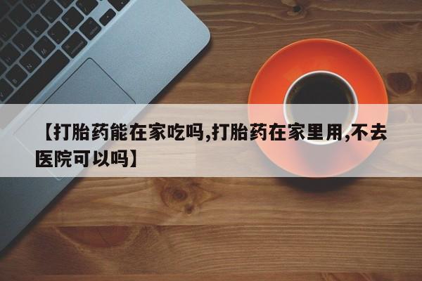 哪里有堕胎药微信【打胎药能在家吃吗,打胎药在家里用,不去医院可以吗】