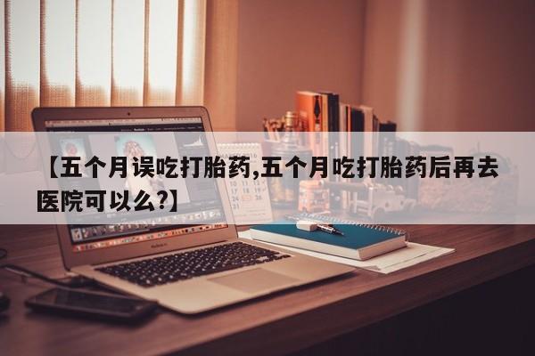 哪里有堕胎药微信【五个月误吃打胎药,五个月吃打胎药后再去医院可以么?】