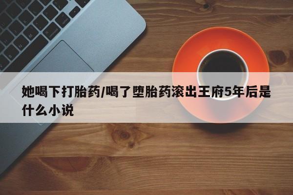 哪里有堕胎药微信她喝下打胎药/喝了堕胎药滚出王府5年后是什么小说
