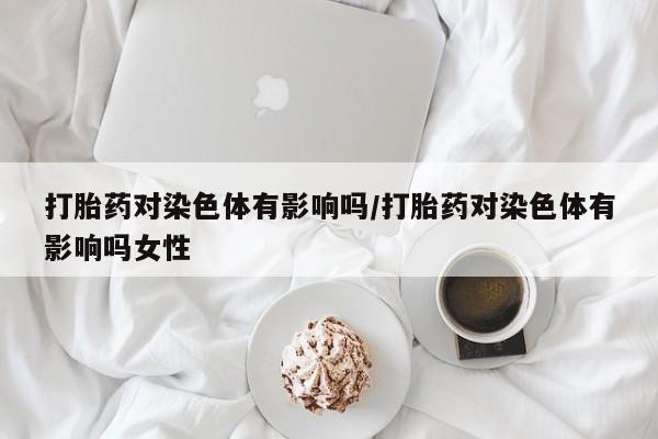 哪里有堕胎药微信打胎药对染色体有影响吗/打胎药对染色体有影响吗女性