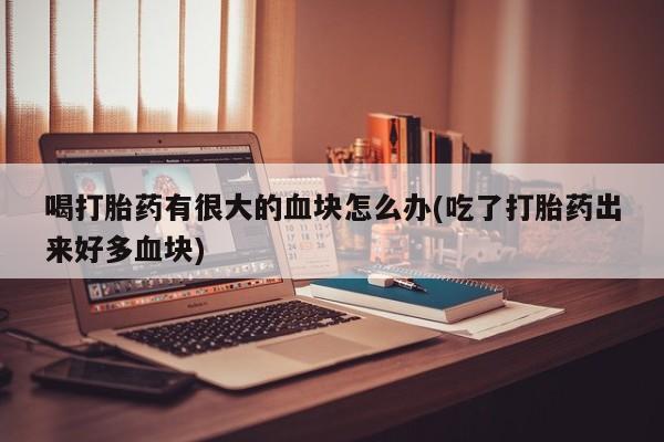 哪里有堕胎药微信喝打胎药有很大的血块怎么办(吃了打胎药出来好多血块)