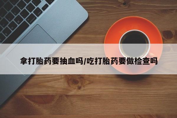 哪里有堕胎药微信拿打胎药要抽血吗/吃打胎药要做检查吗