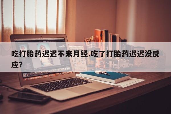 哪里有堕胎药微信吃打胎药迟迟不来月经.吃了打胎药迟迟没反应？