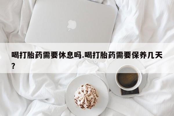 哪里有堕胎药微信喝打胎药需要休息吗.喝打胎药需要保养几天？