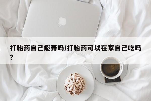哪里有堕胎药微信打胎药自己能弄吗/打胎药可以在家自己吃吗?