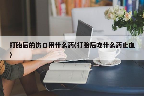 哪里有堕胎药微信打胎后的伤口用什么药(打胎后吃什么药止血)