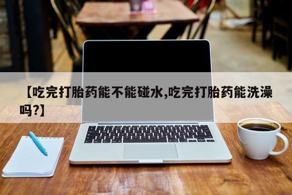 哪里有堕胎药微信【吃完打胎药能不能碰水,吃完打胎药能洗澡吗?】