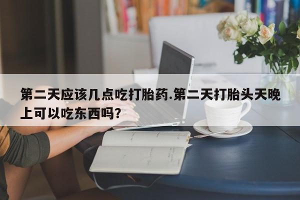 哪里有堕胎药微信第二天应该几点吃打胎药.第二天打胎头天晚上可以吃东西吗？