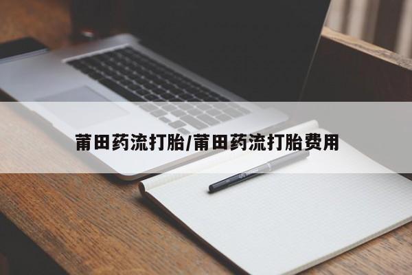 哪里有堕胎药微信莆田药流打胎/莆田药流打胎费用