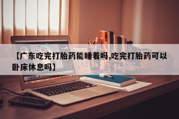哪里有堕胎药微信【广东吃完打胎药能睡着吗,吃完打胎药可以卧床休息吗】