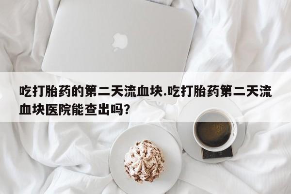 哪里有堕胎药微信吃打胎药的第二天流血块.吃打胎药第二天流血块医院能查出吗？