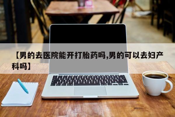 哪里有堕胎药微信【男的去医院能开打胎药吗,男的可以去妇产科吗】
