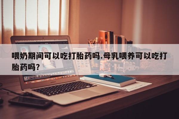 哪里有堕胎药微信喂奶期间可以吃打胎药吗.母乳喂养可以吃打胎药吗？