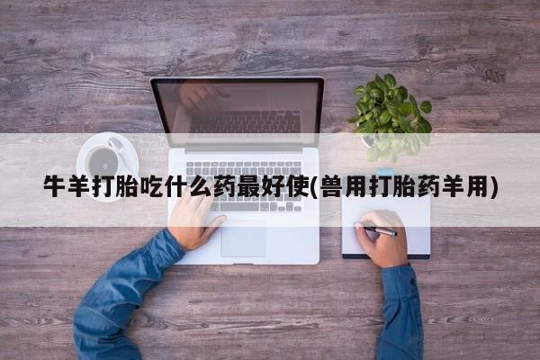 哪里有堕胎药微信牛羊打胎吃什么药最好使(兽用打胎药羊用)