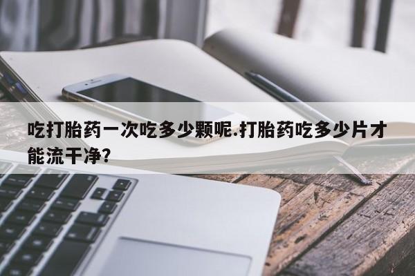 哪里有堕胎药微信吃打胎药一次吃多少颗呢.打胎药吃多少片才能流干净？