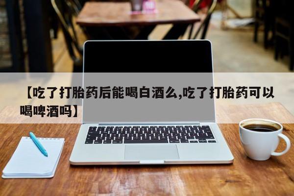 哪里有堕胎药微信【吃了打胎药后能喝白酒么,吃了打胎药可以喝啤酒吗】