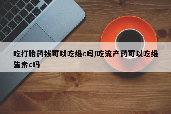 哪里有堕胎药微信吃打胎药钱可以吃维c吗/吃流产药可以吃维生素c吗